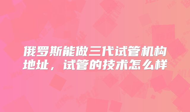 俄罗斯能做三代试管机构地址，试管的技术怎么样