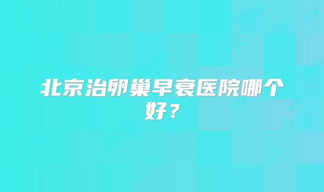 北京治卵巢早衰医院哪个好？