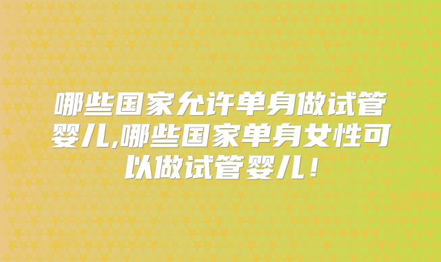 哪些国家允许单身做试管婴儿,哪些国家单身女性可以做试管婴儿!