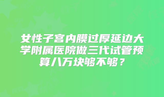 女性子宫内膜过厚延边大学附属医院做三代试管预算八万块够不够？