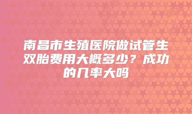 南昌市生殖医院做试管生双胎费用大概多少?成功的几率大吗