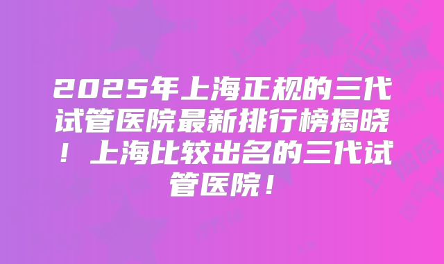 2025年上海正规的三代试管医院最新排行榜揭晓！上海比较出名的三代试管医院！