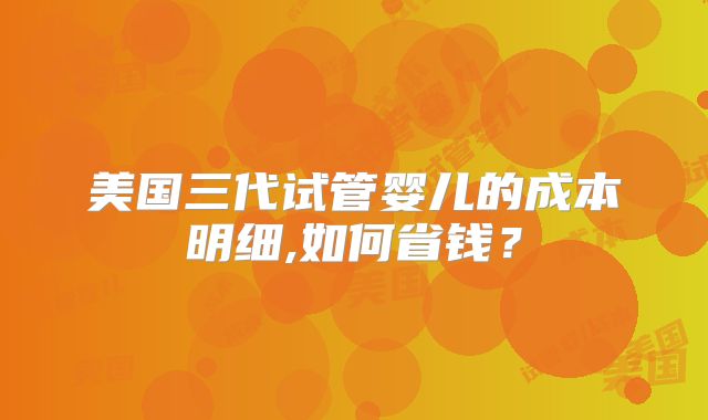 美国三代试管婴儿的成本明细,如何省钱？