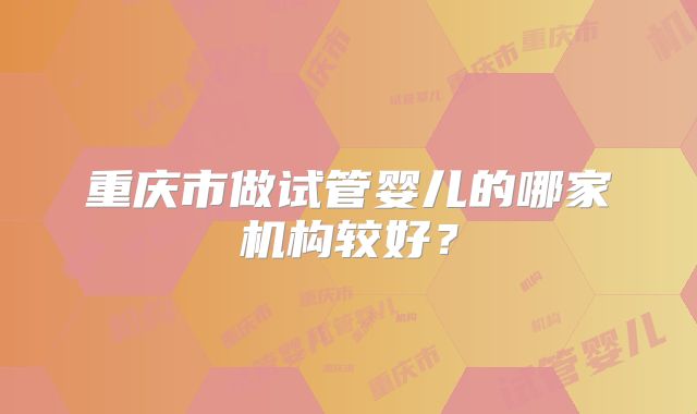 重庆市做试管婴儿的哪家机构较好?