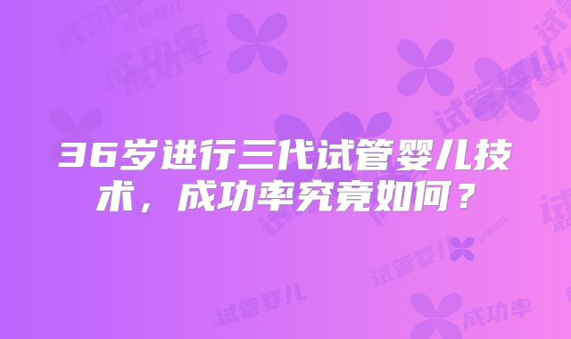 36岁进行三代试管婴儿技术，成功率究竟如何？