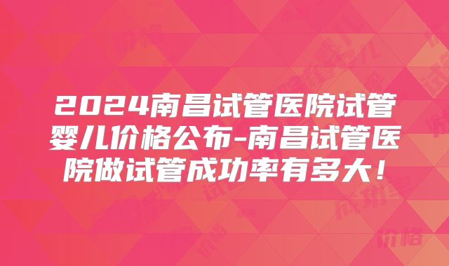 2024南昌试管医院试管婴儿价格公布-南昌试管医院做试管成功率有多大！