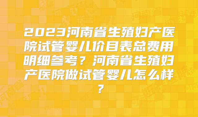 2023河南省生殖妇产医院试管婴儿价目表总费用明细参考？河南省生殖妇产医院做试管婴儿怎么样？