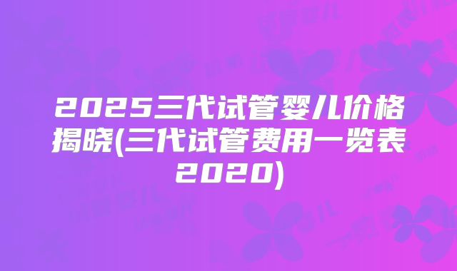 2025三代试管婴儿价格揭晓(三代试管费用一览表2020)