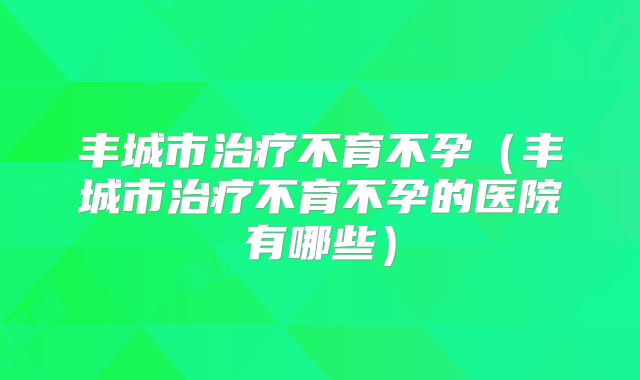 丰城市治疗不育不孕（丰城市治疗不育不孕的医院有哪些）