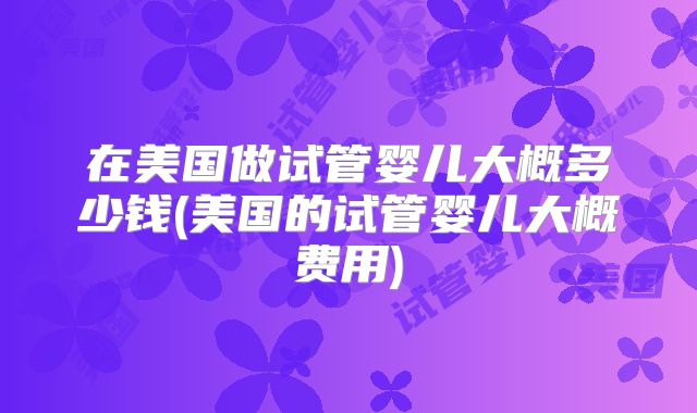 在美国做试管婴儿大概多少钱(美国的试管婴儿大概费用)