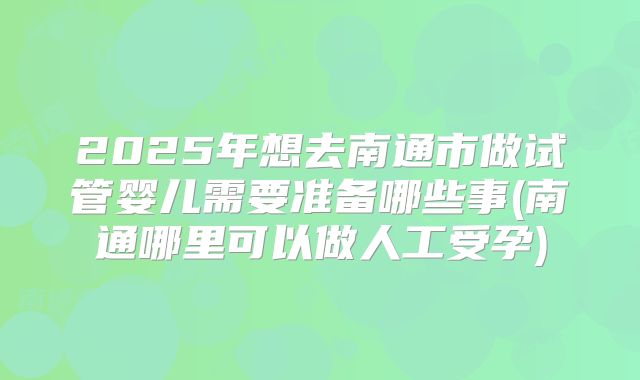 2025年想去南通市做试管婴儿需要准备哪些事(南通哪里可以做人工受孕)
