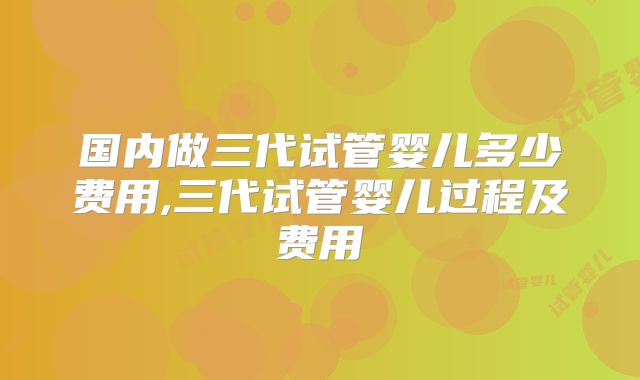 国内做三代试管婴儿多少费用,三代试管婴儿过程及费用