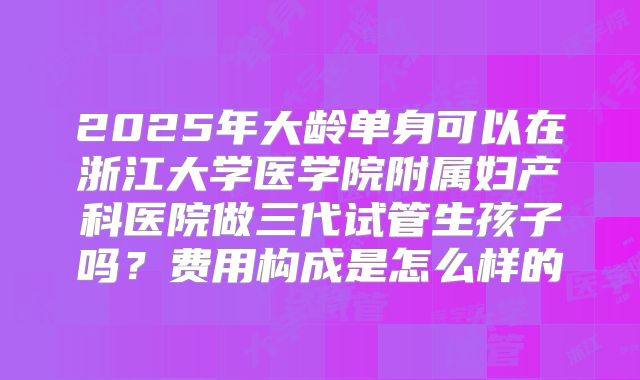 2025年大龄单身可以在浙江大学医学院附属妇产科医院做三代试管生孩子吗?费用构成是怎么样的