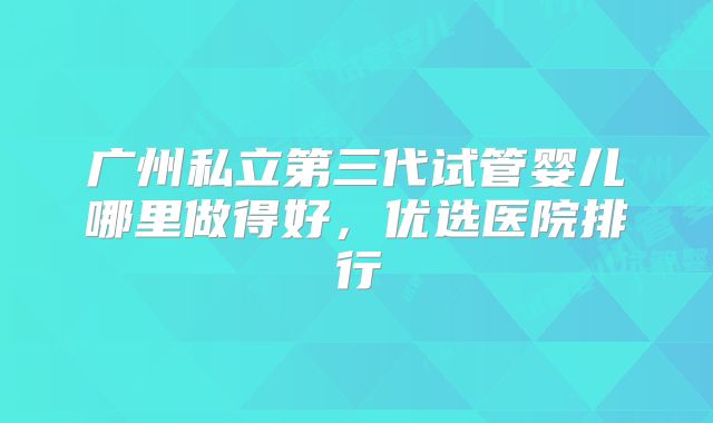 广州私立第三代试管婴儿哪里做得好，优选医院排行