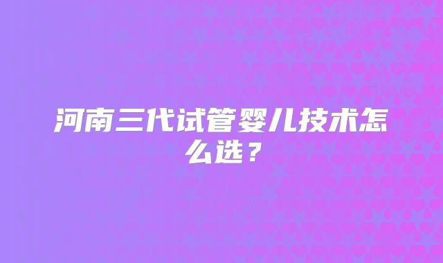 河南三代试管婴儿技术怎么选？