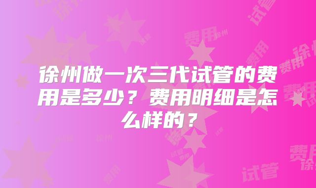 徐州做一次三代试管的费用是多少？费用明细是怎么样的？
