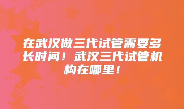 在武汉做三代试管需要多长时间!武汉三代试管机构在哪里!