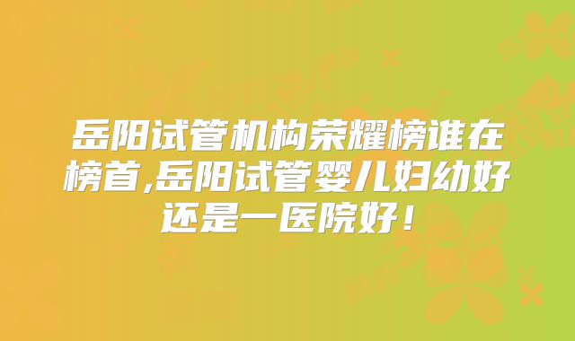 岳阳试管机构荣耀榜谁在榜首,岳阳试管婴儿妇幼好还是一医院好!