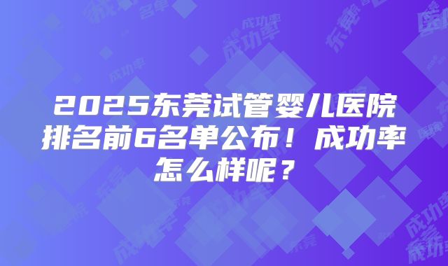 2025东莞试管婴儿医院排名前6名单公布!成功率怎么样呢?