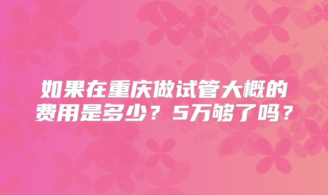 如果在重庆做试管大概的费用是多少？5万够了吗？