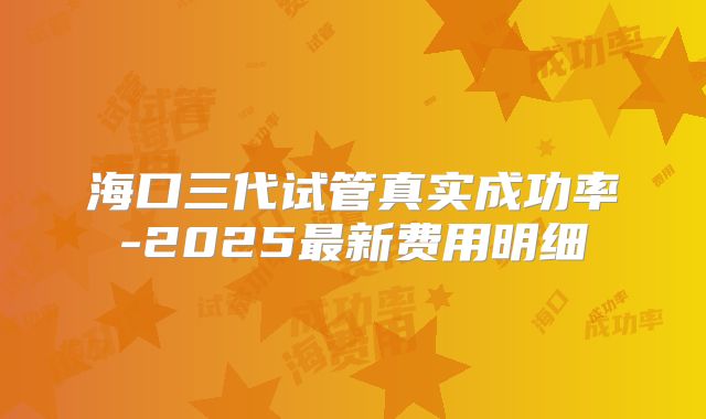海口三代试管真实成功率-2025最新费用明细