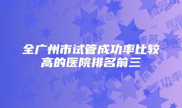 全广州市试管成功率比较高的医院排名前三