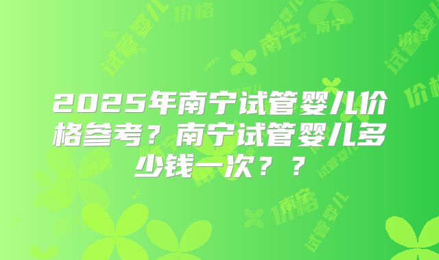 2025年南宁试管婴儿价格参考?南宁试管婴儿多少钱一次??