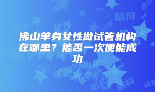 佛山单身女性做试管机构在哪里？能否一次便能成功