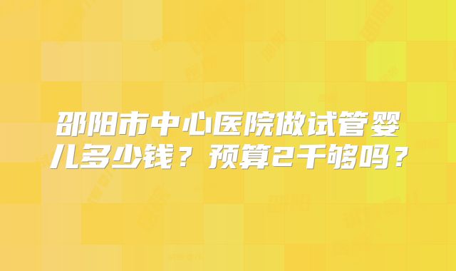 邵阳市中心医院做试管婴儿多少钱？预算2千够吗？