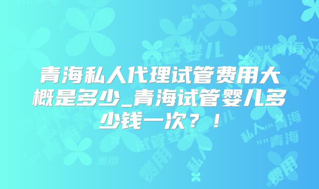 青海私人代理试管费用大概是多少_青海试管婴儿多少钱一次？！