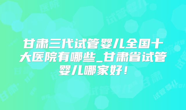 甘肃三代试管婴儿全国十大医院有哪些_甘肃省试管婴儿哪家好!