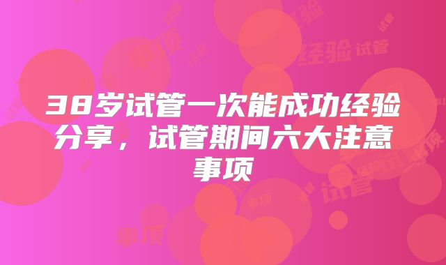 38岁试管一次能成功经验分享,试管期间六大注意事项