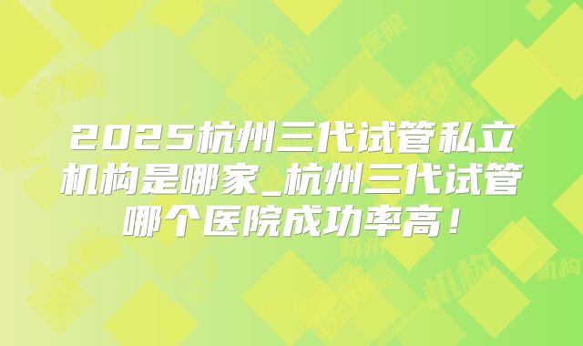 2025杭州三代试管私立机构是哪家_杭州三代试管哪个医院成功率高！