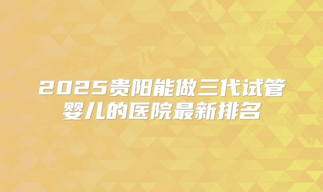 2025贵阳能做三代试管婴儿的医院最新排名