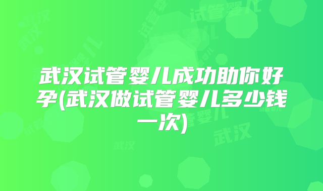 武汉试管婴儿成功助你好孕(武汉做试管婴儿多少钱一次)