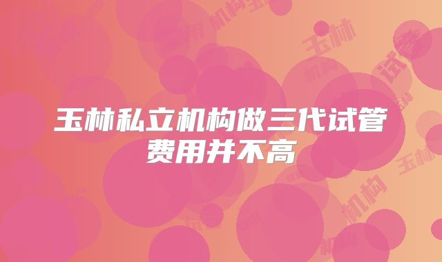 玉林私立机构做三代试管费用并不高
