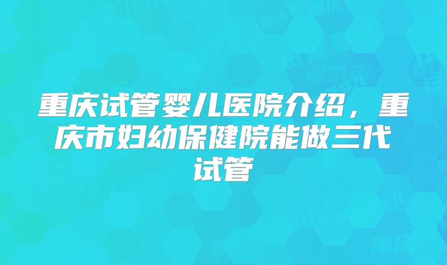 重庆试管婴儿医院介绍，重庆市妇幼保健院能做三代试管