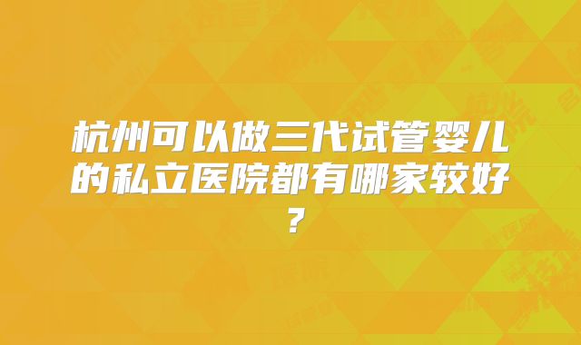 杭州可以做三代试管婴儿的私立医院都有哪家较好？