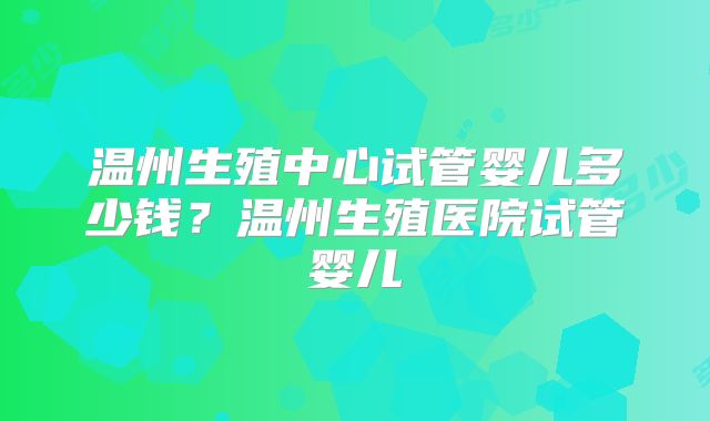 温州生殖中心试管婴儿多少钱?温州生殖医院试管婴儿