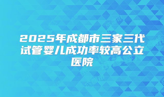2025年成都市三家三代试管婴儿成功率较高公立医院