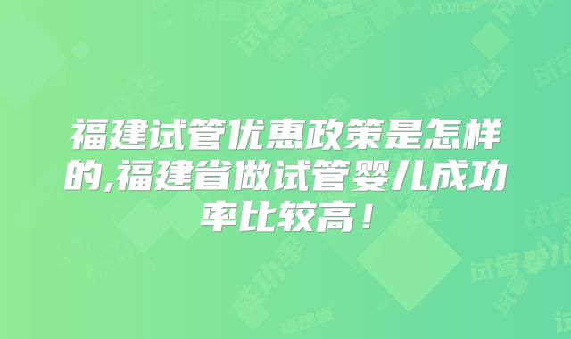 福建试管优惠政策是怎样的,福建省做试管婴儿成功率比较高!
