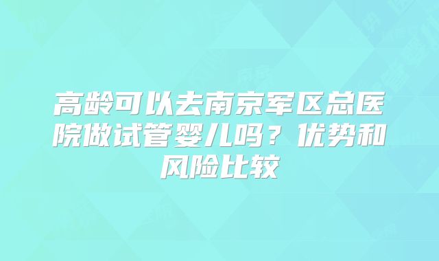 高龄可以去南京军区总医院做试管婴儿吗?优势和风险比较
