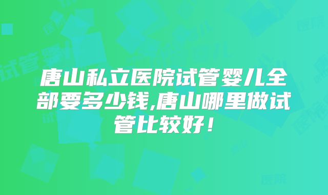 唐山私立医院试管婴儿全部要多少钱,唐山哪里做试管比较好!