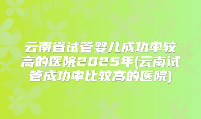 云南省试管婴儿成功率较高的医院2025年(云南试管成功率比较高的医院)