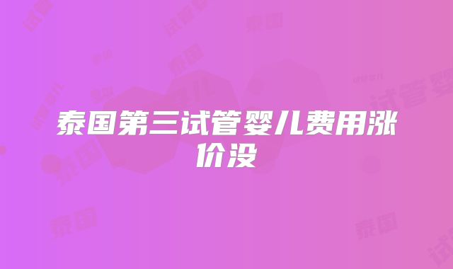 泰国第三试管婴儿费用涨价没