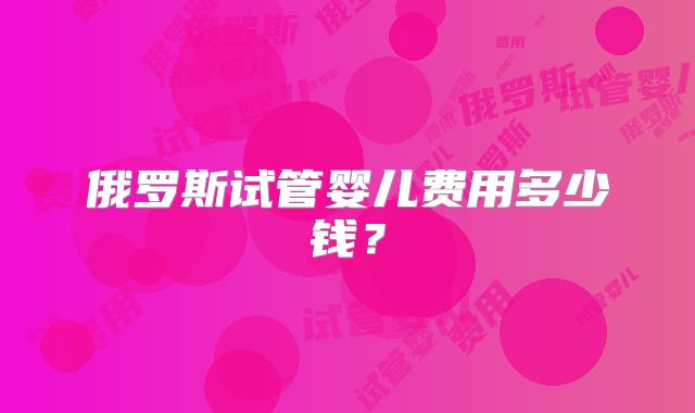 俄罗斯试管婴儿费用多少钱?