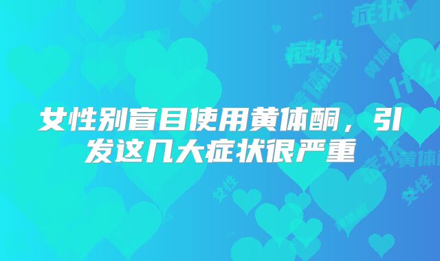 女性别盲目使用黄体酮，引发这几大症状很严重