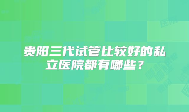 贵阳三代试管比较好的私立医院都有哪些?