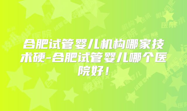 合肥试管婴儿机构哪家技术硬-合肥试管婴儿哪个医院好！