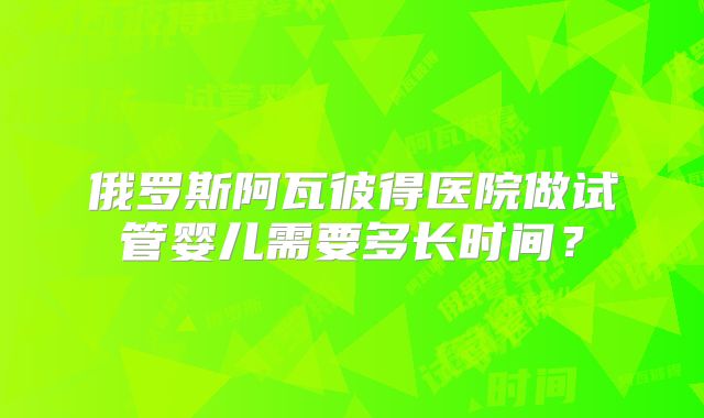 俄罗斯阿瓦彼得医院做试管婴儿需要多长时间？